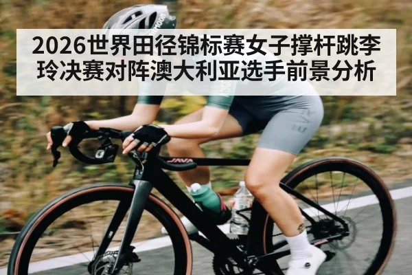 2026世界田径锦标赛女子撑杆跳李玲决赛对阵澳大利亚选手前景分析
